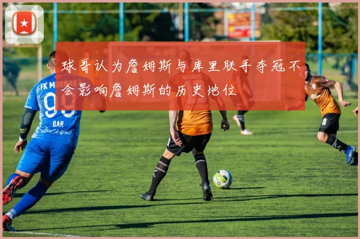 球哥认为詹姆斯与库里联手夺冠不会影响詹姆斯的历史地位