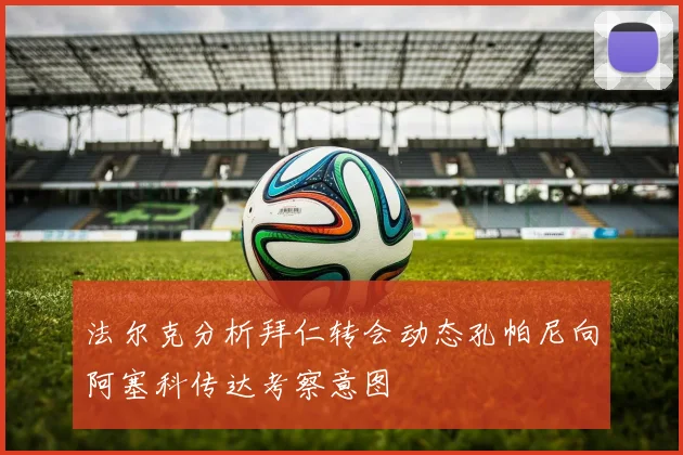 法尔克分析拜仁转会动态孔帕尼向阿塞科传达考察意图