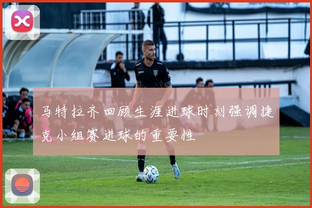 马特拉齐回顾生涯进球时刻强调捷克小组赛进球的重要性