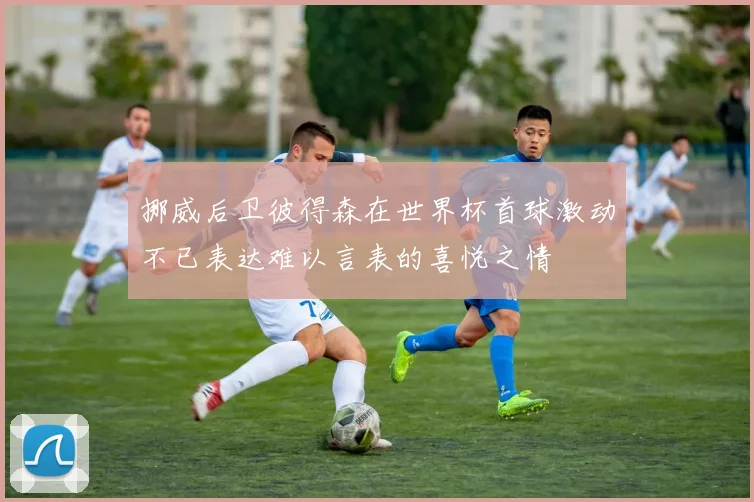 挪威后卫彼得森在世界杯首球激动不已表达难以言表的喜悦之情