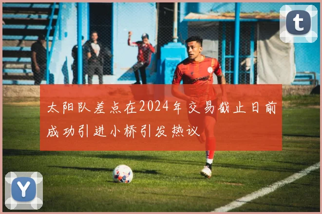 太阳队差点在2024年交易截止日前成功引进小桥引发热议