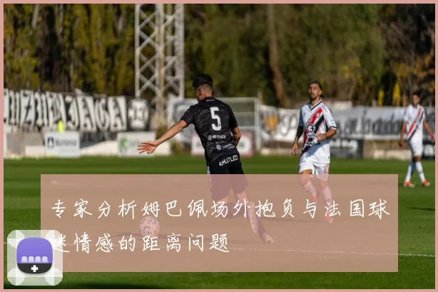 专家分析姆巴佩场外抱负与法国球迷情感的距离问题