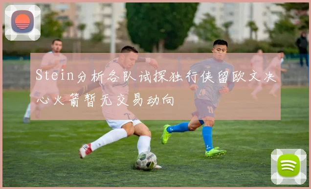 Stein分析各队试探独行侠留欧文决心火箭暂无交易动向