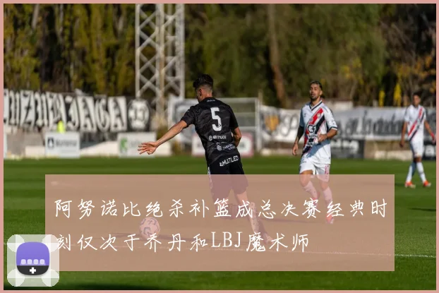 阿努诺比绝杀补篮成总决赛经典时刻仅次于乔丹和LBJ魔术师