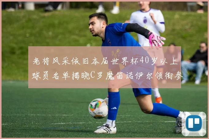 老将风采依旧本届世界杯40岁以上球员名单揭晓C罗魔笛诺伊尔领衔参赛