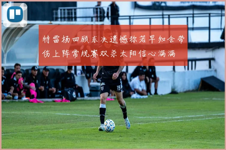 特雷杨回顾东决遗憾称若早知会带伤上阵常规赛双杀太阳信心满满