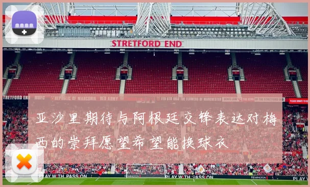 亚沙里期待与阿根廷交锋表达对梅西的崇拜愿望希望能换球衣