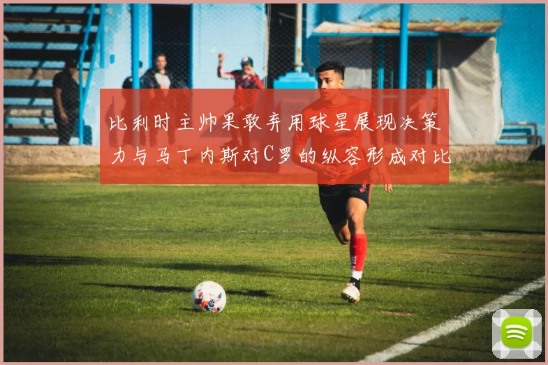 比利时主帅果敢弃用球星展现决策力与马丁内斯对C罗的纵容形成对比