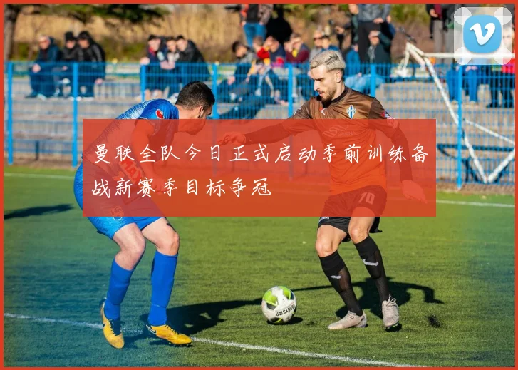 曼联全队今日正式启动季前训练备战新赛季目标争冠