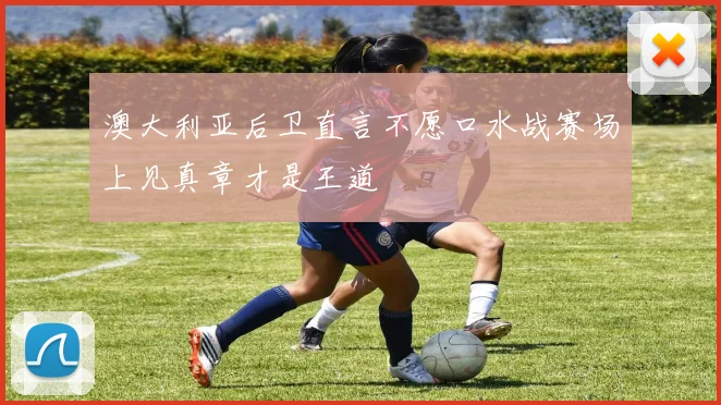 澳大利亚后卫直言不愿口水战赛场上见真章才是王道