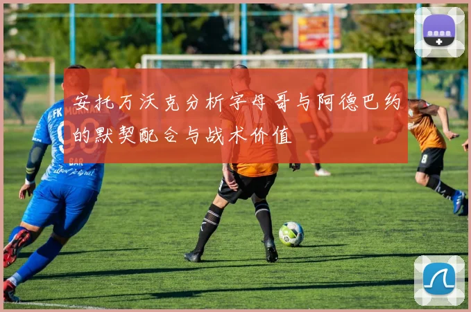安托万沃克分析字母哥与阿德巴约的默契配合与战术价值