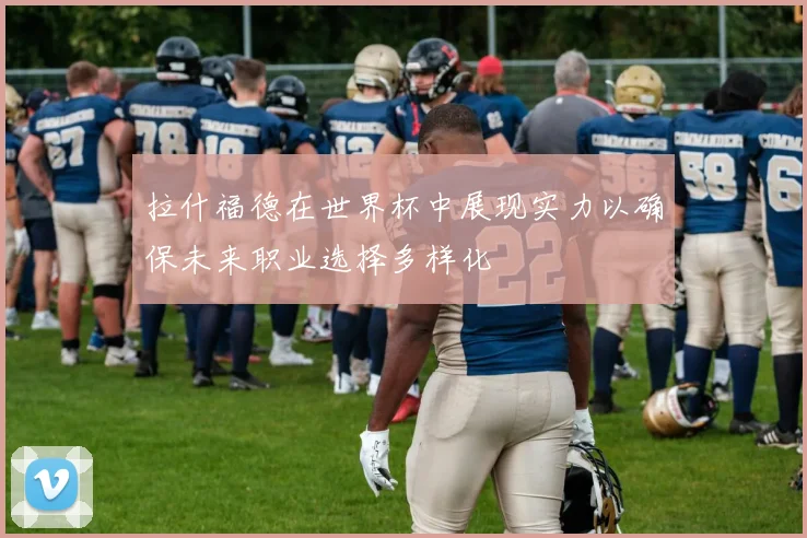 拉什福德在世界杯中展现实力以确保未来职业选择多样化
